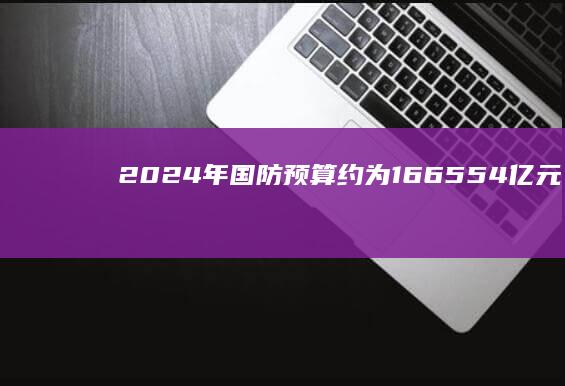 2024 年国防预算约为 16655.4 亿元，增长 7.2%，专家称合理且克制，哪些信息值得关注？